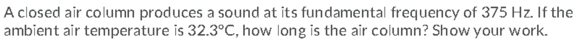 A closed air column produces a sound at its fundamental frequency of 375 Hz. If the
ambient air temperature is 32.3°C, how long is the air column? Show your work.
