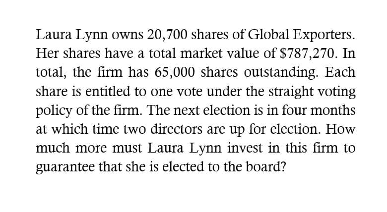 Laura Lynn owns 20,700 shares of Global Exporters.
Her shares have a total market value of $787,270. In
total, the firm has 65,000 shares outstanding. Each
share is entitled to one vote under the straight voting
policy of the firm. The next election is in four months
at which time two directors are up for election. How
much more must Laura Lynn invest in this firm to
guarantee that she is elected to the board?