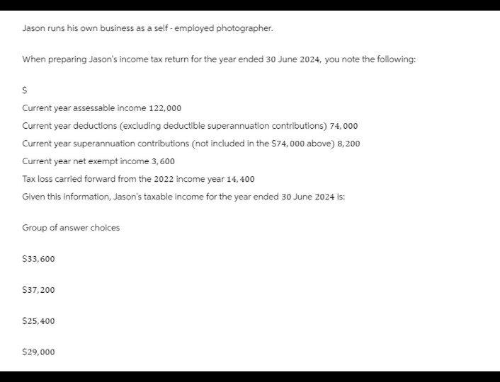 Jason runs his own business as a self-employed photographer.
When preparing Jason's income tax return for the year ended 30 June 2024, you note the following:
S
Current year assessable income 122,000
Current year deductions (excluding deductible superannuation contributions) 74,000
Current year superannuation contributions (not included in the $74,000 above) 8,200
Current year net exempt income 3,600
Tax loss carried forward from the 2022 income year 14,400
Given this information, Jason's taxable income for the year ended 30 June 2024 is:
Group of answer choices
$33,600
$37,200
$25,400
$29,000