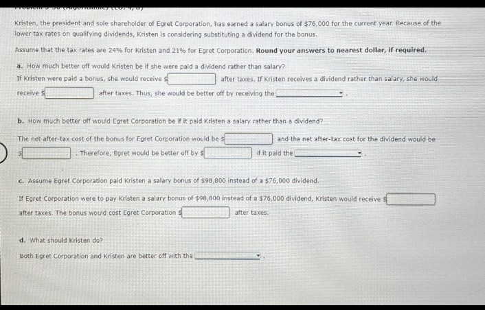 Kristen, the president and sole shareholder of Egret Corporation, has earned a salary bonus of $76,000 for the current year. Because of the
lower tax rates on qualifying dividends, Kristen is considering substituting a dividend for the bonus.
Assume that the tax rates are 24% for Kristen and 21% for Egret Corporation. Round your answers to nearest dollar, if required.
a. How much better off would Kristen be if she were paid a dividend rather than salary?
If Kristen were paid a bonus, she would receive s
receive
after taxes. If Kristen receives a dividend rather than salary, she would
after taxes. Thus, she would be better off by receiving the
b. How much better off would Egret Corporation be if it paid Kristen a salary rather than a dividend?
The net after-tax cost of the bonus for Egret Corporation would be
and the net after-tax cost for the dividend would be
Therefore, Egret would be better off by $
if it paid the
c. Assume Egret Corporation paid Kristen a salary bonus of $98,800 instead of a $76,000 dividend.
If Egret Corporation were to pay Kristen a salary bonus of $98,800 instead of a $76,000 dividend, Kristen would receive
after taxes. The bonus would cost Egret Corporation
after taxes.
d. What should Kristen do?
Both Egret Corporation and Kristen are better off with the