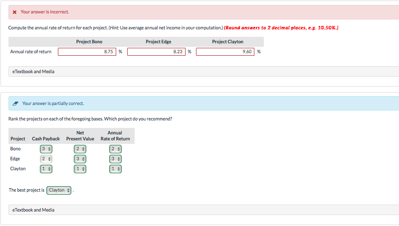 * Your answer is incorrect.
Compute the annual rate of return for each project. (Hint: Use average annual net income in your computation.) (Round answers to 2 decimal places, e.g. 10.50%.)
Annual rate of return
eTextbook and Media
Project Bono
Project Edge
Project Clayton
8.75 %
8.23 %
9.60 %
Your answer is partially correct.
Rank the projects on each of the foregoing bases. Which project do you recommend?
Net
Annual
Project Cash Payback Present Value Rate of Return
Bono
3:
2
2:
Edge
2%
3
3
Clayton
1÷
1÷
1÷
The best project is Clayton
eTextbook and Media