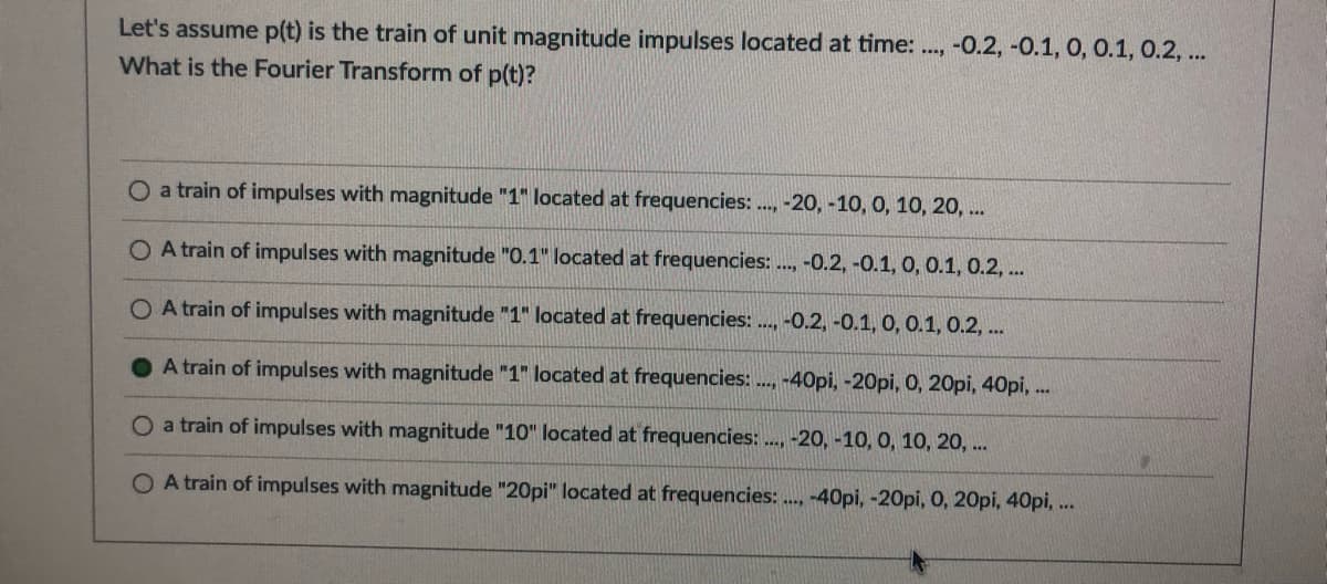 Let's assume p(t) is the train of unit magnitude impulses located at time: .., -0.2, -0.1, 0, 0.1, 0.2, ..
What is the Fourier Transform of p(t)?
O a train of impulses with magnitude "1" located at frequencies: ., -20, -10, 0, 10, 20, ..
O A train of impulses with magnitude "0.1" located at frequencies:., -0.2, -0.1, 0, 0.1, 0.2, ..
O A train of impulses with magnitude "1" located at frequencies: ., -0.2, -0.1, 0, 0.1, 0.2, ..
A train of impulses with magnitude "1" located at frequencies: ., -40pi, -20pi, 0, 20pi, 40pi, .
a train of impulses with magnitude "10" located at frequencies: ..., -20, -10, 0, 10, 20, ..
O A train of impulses with magnitude "20pi" located at frequencies: ., -40pi, -20pi, 0, 20pi, 40pi,..
