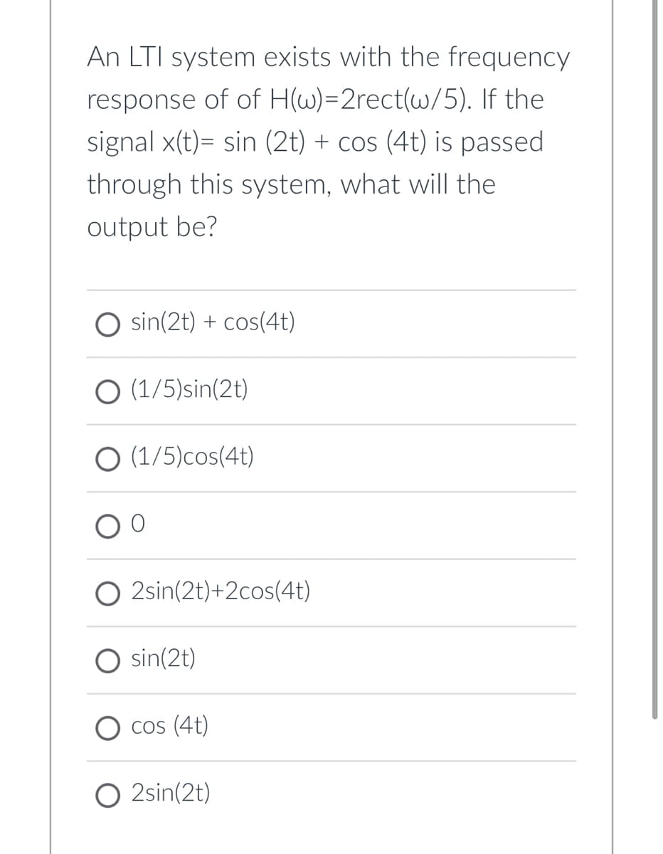 An LTI system exists with the frequency
response of of H(w)=2rect(w/5). If the
signal x(t)= sin (2t) + cos (4t) is passed
through this system, what will the
output be?
O sin(2t) + cos(4t)
O (1/5)sin(2t)
(1/5)cos(4t)
O 2sin(2t)+2cos(4t)
sin(2t)
CoS (4t)
O 2sin(2t)
