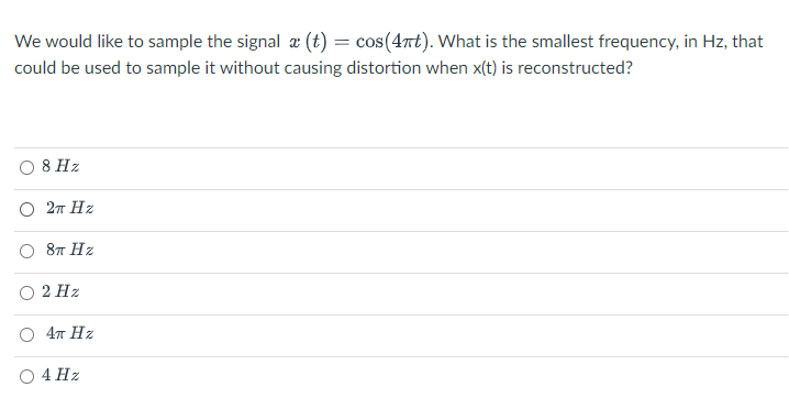 We would like to sample the signal x (t) = cos(4t). What is the smallest frequency, in Hz, that
could be used to sample it without causing distortion when x(t) is reconstructed?
8 Hz
O 27 Hz
87 Hz
2 Hz
O 47 Hz
4 Hz
