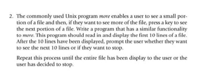 2. The commonly used Unix program more enables a user to see a small por-
tion of a file and then, if they want to see more of the file, press a key to see
the next portion of a file. Write a program that has a similar functionality
to more. This program should read in and display the first 10 lines of a file.
After the 10 lines have been displayed, prompt the user whether they want
to see the next 10 lines or if they want to stop.
Repeat this process until the entire file has been display to the user or the
user has decided to stop.
