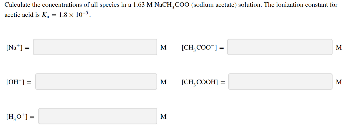 Calculate the concentrations of all species in a 1.63 M NaCH,COO (sodium acetate) solution. The ionization constant for
acetic acid is Ka :
= 1.8 x 10-5.
[Na*] =
M
[CH,COO¯] =
[OH¯] =
M
[CH;COOH] =
M
[H;O*] =
M
