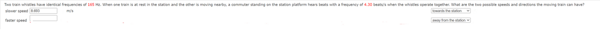 Two train whistles have identical frequencies of 165 Hz. When one train is at rest in the station and the other is moving nearby, a commuter standing on the station platform hears beats with a frequency of 4.30 beats/s when the whistles operate together. What are the two possible speeds and directions the moving train can have?
slower speed 8.693
m/s
towards the station
faster speed
away from the station ♥
