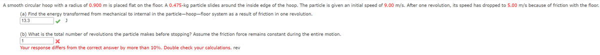 A smooth circular hoop with a radius of 0.900 m is placed flat on the floor. A 0.475-kg particle slides around the inside edge of the hoop. The particle is given an initial speed of 9.00 m/s. After one revolution, its speed has dropped to 5.00 m/s because of friction with the floor.
(a) Find the energy transformed from mechanical to internal in the particle-hoop-floor system as a result of friction in one revolution.
13.3
(b) What is the total number of revolutions the particle makes before stopping? Assume the friction force remains constant during the entire motion.
1
Your response differs from the correct answer by more than 10%. Double check your calculations. rev
