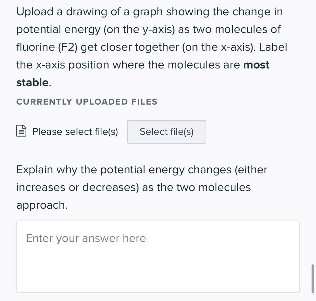 Upload a drawing of a graph showing the change in
potential energy (on the y-axis) as two molecules of
fluorine (F2) get closer together (on the x-axis). Label
the x-axis position where the molecules are most
stable.
CURRENTLY UPLOADED FILES
Please select file(s) Select file(s)
Explain why the potential energy changes (either
increases or decreases) as the two molecules
approach.
Enter your answer here