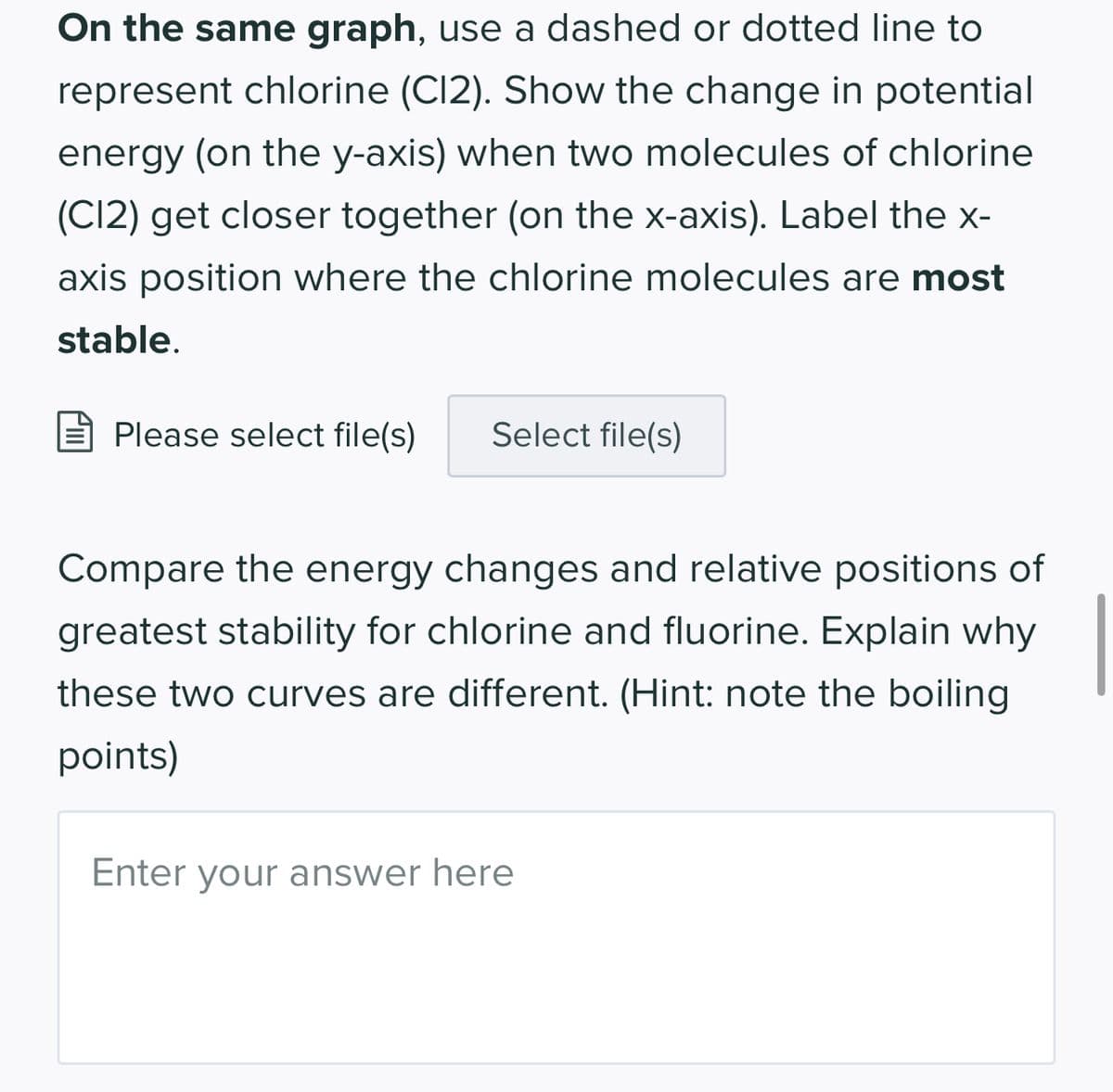 On the same graph, use a dashed or dotted line to
represent chlorine (C12). Show the change in potential
energy (on the y-axis) when two molecules of chlorine
(C12) get closer together (on the x-axis). Label the x-
axis position where the chlorine molecules are most
stable.
Please select file(s) Select file(s)
Compare the energy changes and relative positions of
greatest stability for chlorine and fluorine. Explain why
these two curves are different. (Hint: note the boiling
points)
Enter your answer here