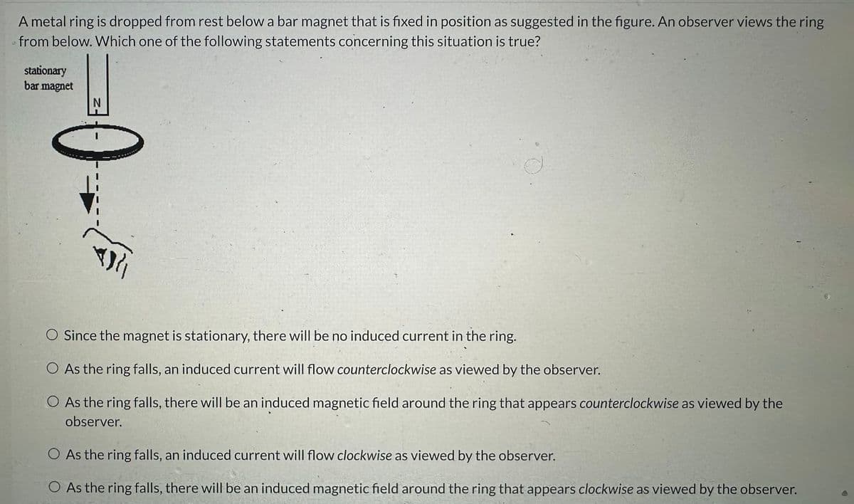 A metal ring is dropped from rest below a bar magnet that is fixed in position as suggested in the figure. An observer views the ring
from below. Which one of the following statements concerning this situation is true?
stationary
bar magnet
N
ܐܐܟ
O Since the magnet is stationary, there will be no induced current in the ring.
O As the ring falls, an induced current will flow counterclockwise as viewed by the observer.
O As the ring falls, there will be an induced magnetic field around the ring that appears counterclockwise as viewed by the
observer.
O As the ring falls, an induced current will flow clockwise as viewed by the observer.
O As the ring falls, there will be an induced magnetic field around the ring that appears clockwise as viewed by the observer.