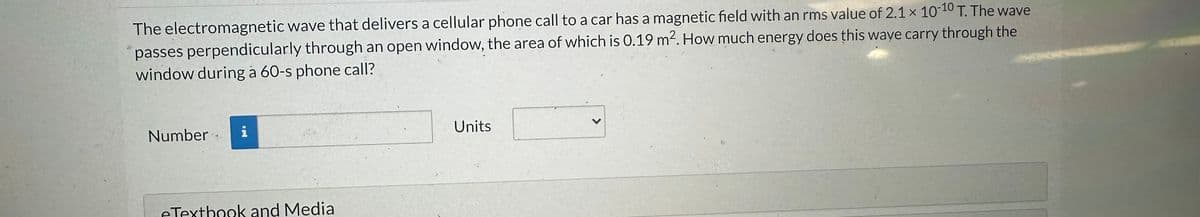 The electromagnetic wave that delivers a cellular phone call to a car has a magnetic field with an rms value of 2.1 x 10-10 T. The wave
passes perpendicularly through an open window, the area of which is 0.19 m². How much energy does this wave carry through the
window during a 60-s phone call?
Number i
14
eTextbook and Media
Units