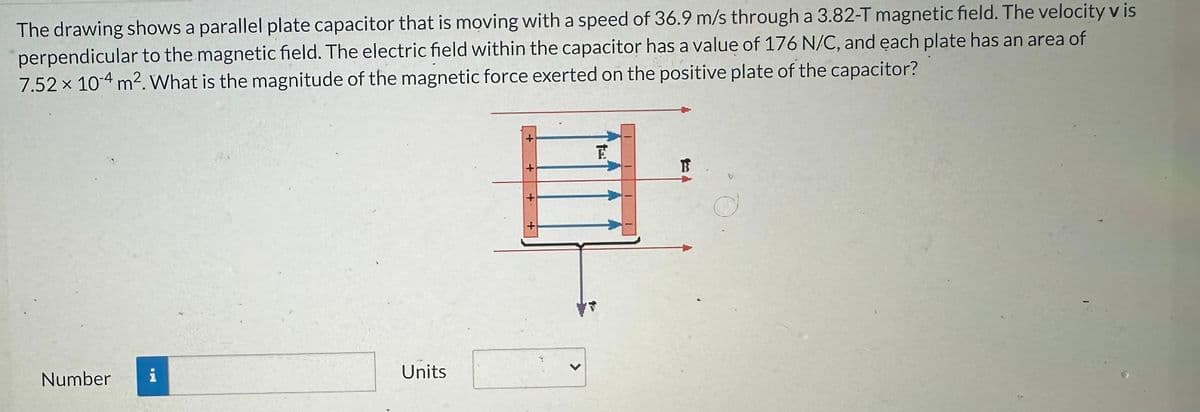 The drawing shows a parallel plate capacitor that is moving with a speed of 36.9 m/s through a 3.82-T magnetic field. The velocity v is
perpendicular to the magnetic field. The electric field within the capacitor has a value of 176 N/C, and each plate has an area of
7.52 x 10-4 m². What is the magnitude of the magnetic force exerted on the positive plate of the capacitor?
Number i
Units
+
+
E
B