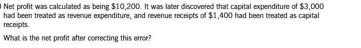 O Net profit was calculated as being $10,200. It was later discovered that capital expenditure of $3,000
had been treated as revenue expenditure, and revenue receipts of $1,400 had been treated as capital
receipts.
What is the net profit after correcting this error?
