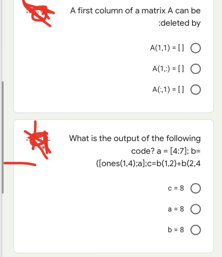 th
A first column of a matrix A can be
:deleted by
A(1,1)= [] O
A(1,:) = [] O
A(:,1)= [] O
What is the output of the following
code? a= [4:7]; b=
([ones(1,4);a];c=b(1,2)+b(2,4
C = 8
a = 8 O
b = 8 O