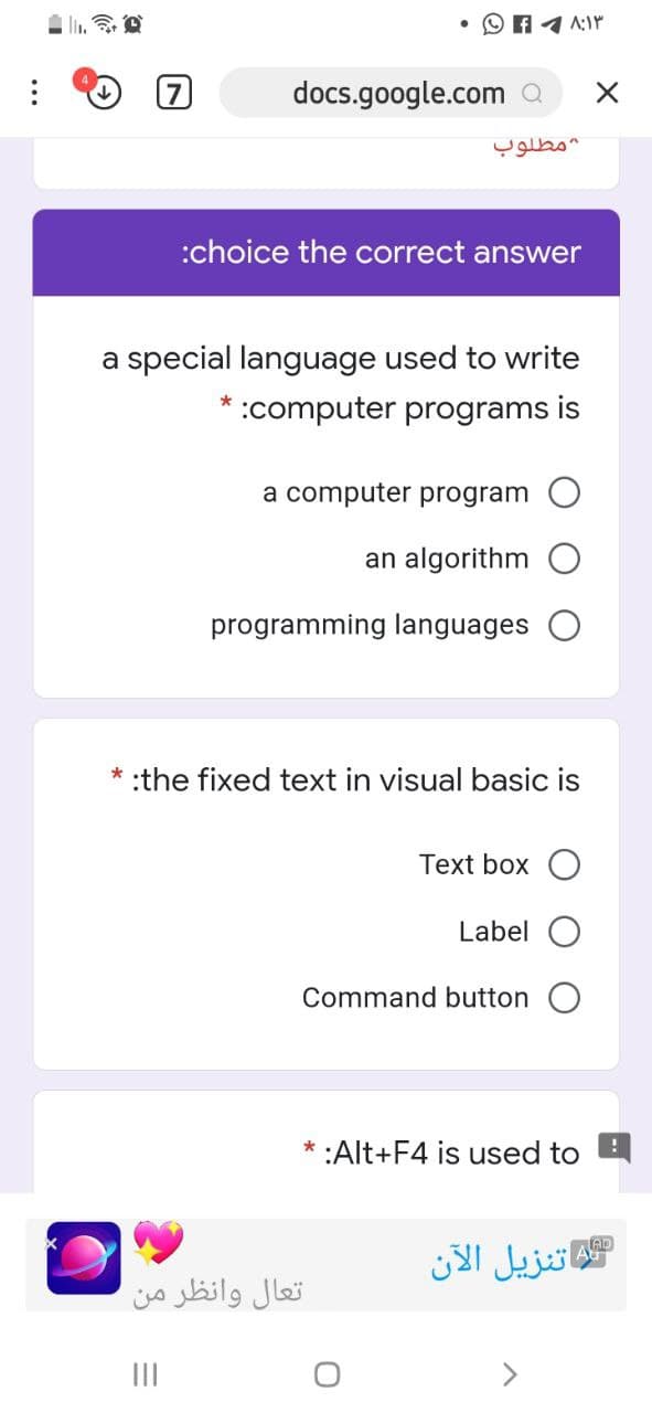 docs.google.com a
:choice the correct answer
a special language used to write
:computer programs is
a computer program O
an algorithm
programming languages
:the fixed text in visual basic is
Тext box O
Label
Command button
* :Alt+F4 is used to
اتنزيل الآن
تعال وانظر من
II
<>
