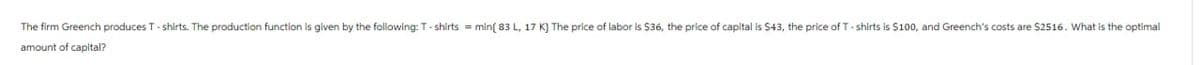 The firm Greench produces T-shirts. The production function is given by the following: T-shirts = min(83 L, 17 K) The price of labor is $36, the price of capital is $43, the price of T-shirts is $100, and Greench's costs are $2516. What is the optimal
amount of capital?