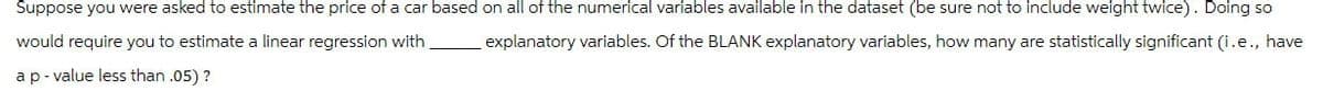 Suppose you were asked to estimate the price of a car based on all of the numerical variables available in the dataset (be sure not to include weight twice). Doing so
would require you to estimate a linear regression with explanatory variables. Of the BLANK explanatory variables, how many are statistically significant (i.e., have
a p-value less than .05)?