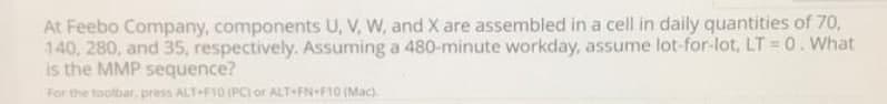 At Feebo Company, components U, V, W, and X are assembled in a cell in daily quantities of 70,
140, 280, and 35, respectively. Assuming a 480-minute workday, assume lot-for-lot, LT = 0. What
is the MMP sequence?
For the toolbar, press ALT F10 (PC) or ALT-FN+F10 (Mac)
