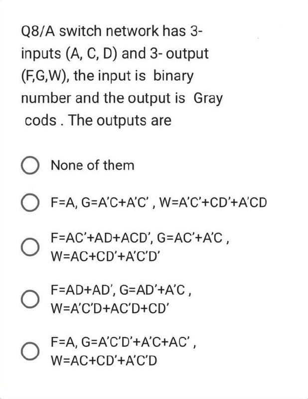 Q8/A switch network has 3-
inputs (A, C, D) and 3- output
(F,G,W), the input is binary
number and the output is Gray
cods. The outputs are
O None of them
OF=A, G=A'C+A'C', W=A'C'+CD'+A'CD
O
O
F=AC'+AD+ACD', G=AC'+A'C,
W=AC+CD'+A'C'D'
F=AD+AD', G=AD'+A'C,
W=A'C'D+AC'D+CD'
F=A, G=A'C'D'+A'C+AC',
W=AC+CD'+A'C'D