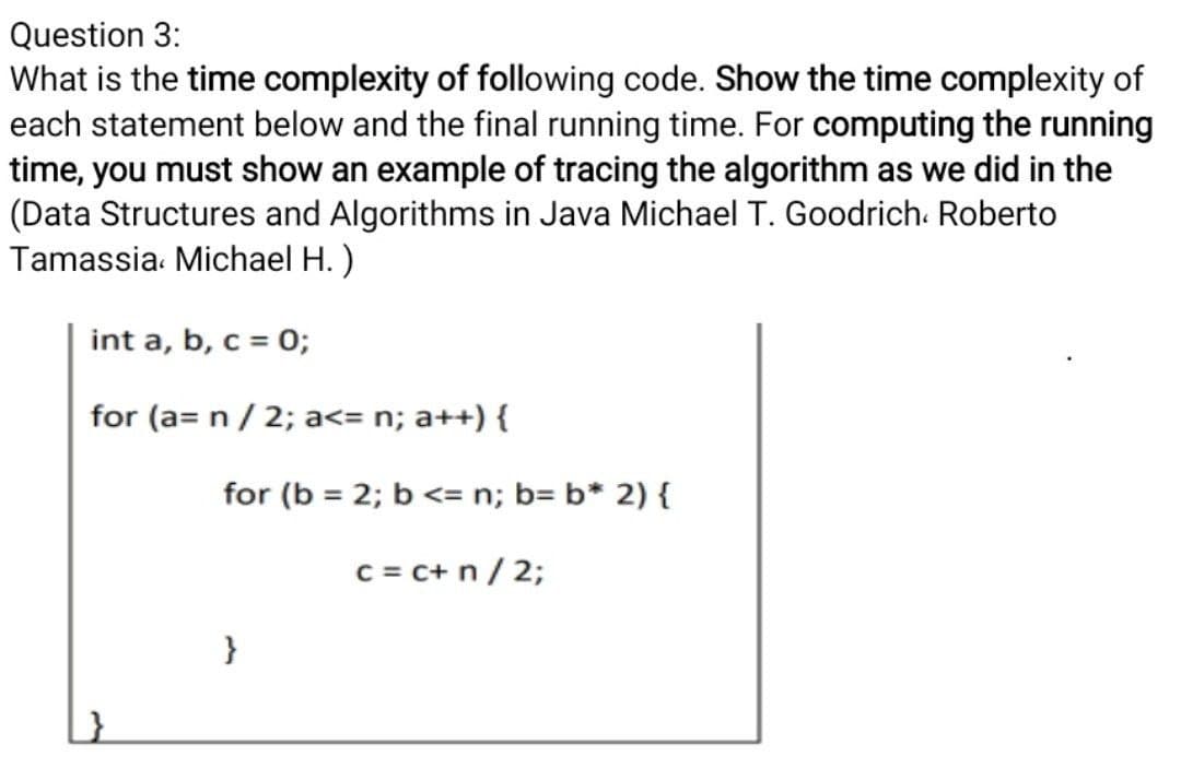 Question 3:
What is the time complexity of following code. Show the time complexity of
each statement below and the final running time. For computing the running
time, you must show an example of tracing the algorithm as we did in the
(Data Structures and Algorithms in Java Michael T. Goodrich. Roberto
Tamassia. Michael H.)
int a, b, c = 0;
for (a= n / 2; a<= n; a++) {
for (b = 2; b <= n; b= b* 2) {
c = c+ n/ 2;
}
