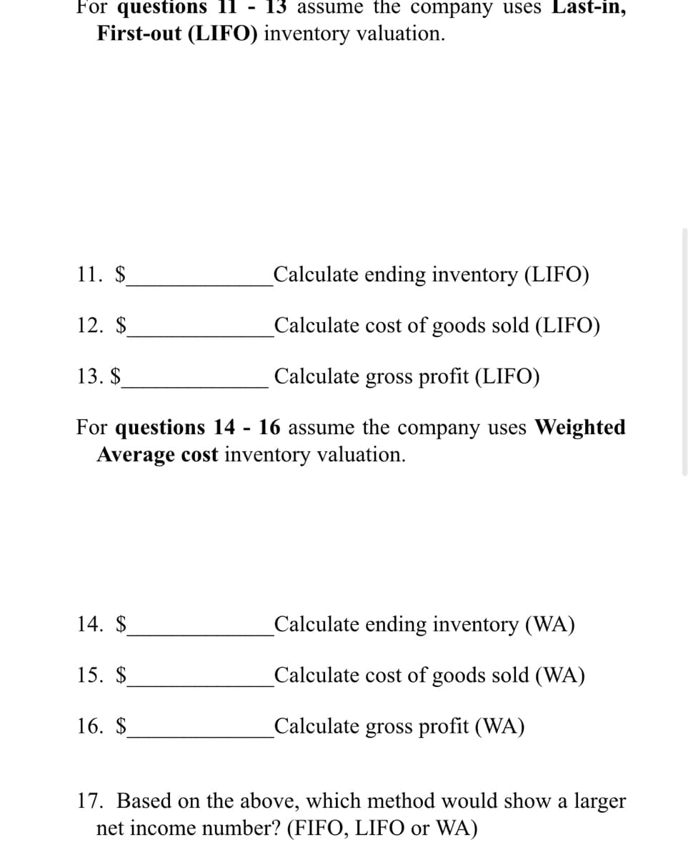 For questions 11 - 13 assume the company uses Last-in,
First-out (LIFO0) inventory valuation.
11. $
Calculate ending inventory (LIFO)
12. $
Calculate cost of goods sold (LIFO)
13. $
Calculate gross profit (LIFO)
For questions 14 - 16 assume the company uses Weighted
Average cost inventory valuation.
14. $
Calculate ending inventory (WA)
15. $
Calculate cost of goods sold (WA)
16. $
Calculate gross profit (WA)
17. Based on the above, which method would show a larger
net income number? (FIFO, LIFO or WA)
