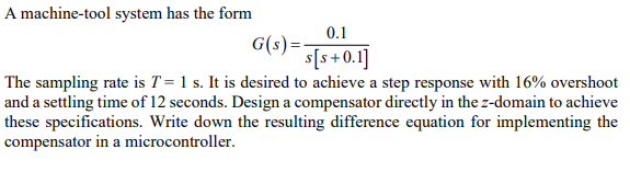 A machine-tool system has the form
0.1
G(s)- s+0.1]
The sampling rate is T= 1 s. It is desired to achieve a step response with 16% overshoot
and a settling time of 12 seconds. Design a compensator directly in the z-domain to achieve
these specifications. Write down the resulting difference equation for implementing the
compensator in a microcontroller.

