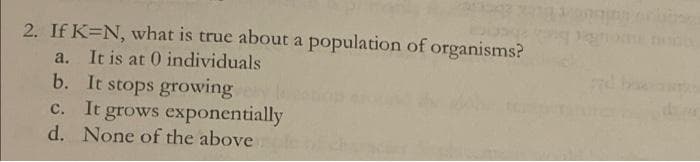 2. If K=N, what is true about a population of organisms?
a. It is at 0 individuals
b. It stops growing
c. It grows exponentially
d. None of the above.
bo
