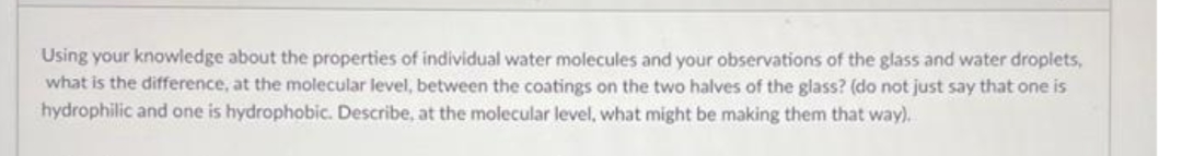 Using your knowledge about the properties of individual water molecules and your observations of the glass and water droplets,
what is the difference, at the molecular level, between the coatings on the two halves of the glass? (do not just say that one is
hydrophilic and one is hydrophobic. Describe, at the molecular level, what might be making them that way).
