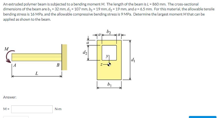 An extruded polymer beam is subjected to a bending moment M. The length of the beam is L = 860 mm. The cross-sectional
dimensions of the beam are b₁ = 32 mm, d₁ = 107 mm, b₂ = 19 mm, d₂ = 19 mm, and a = 6.5 mm. For this material, the allowable tensile
bending stress is 16 MPa, and the allowable compressive bending stress is 9 MPa. Determine the largest moment M that can be
applied as shown to the beam.
b₂
a
M
d₁
L
Answer:
M=
B
N•m
d₂
b₁