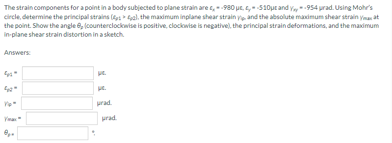 The strain components for a point in a body subjected to plane strain are &x = -980 μe, &y=-510μe and Yxy=-954 urad. Using Mohr's
circle, determine the principal strains (&p1 > Ep2), the maximum inplane shear strain Yip, and the absolute maximum shear strain ymax at
the point. Show the angle 8, (counterclockwise is positive, clockwise is negative), the principal strain deformations, and the maximum
in-plane shear strain distortion in a sketch.
Answers:
Ep1 =
με.
Ep2 =
με
Yip =
prad.
Ymax
ep=
||
prad.