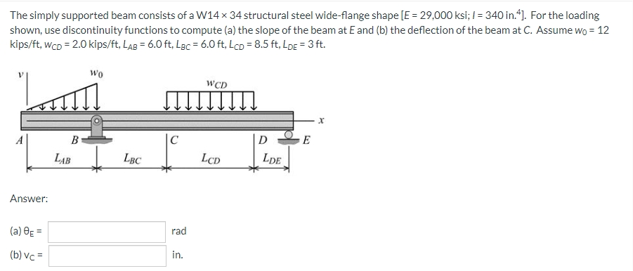 The simply supported beam consists of a W14 x 34 structural steel wide-flange shape [E = 29,000 ksi; / = 340 in.4]. For the loading
shown, use discontinuity functions to compute (a) the slope of the beam at E and (b) the deflection of the beam at C. Assume wo = 12
kips/ft, WCD = 2.0 kips/ft, LAB= 6.0 ft. LBC = 6.0 ft, Lcp = 8.5 ft, LDE = 3 ft.
wo
WCD
[↓↓↓↓↓↓↓↓
X
C
LCD
Answer:
(a) 8E=
(b) vc=
B
LAB
LBC
rad
in.
D
LDE
E