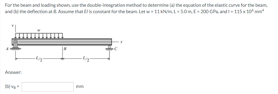 For the beam and loading shown, use the double-integration method to determine (a) the equation of the elastic curve for the beam,
and (b) the deflection at B. Assume that El is constant for the beam. Let w = 11 kN/m, L = 5.0 m, E = 200 GPa, and I = 115 x 105 mm4
W
X
B
Answer:
(b) VB =
-L/2
·L/2
mm