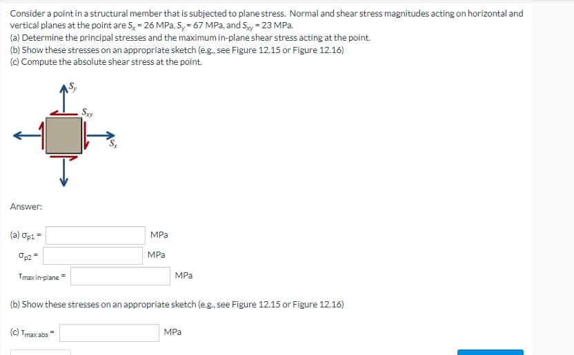 Consider a point in a structural member that is subjected to plane stress. Normal and shear stress magnitudes acting on horizontal and
vertical planes at the point are S, = 26 MPa, Sy= 67 MPa, and Sxy= 23 MPa.
(a) Determine the principal stresses and the maximum in-plane shear stress acting at the point.
(b) Show these stresses on an appropriate sketch (e.g., see Figure 12.15 or Figure 12.16)
(c) Compute the absolute shear stress at the point.
Sxy
Answer:
MPa
(a) Op1 =
op2 =
MPa
MPa
Tmax in-plane
(b) Show these stresses on an appropriate sketch (e.g., see Figure 12.15 or Figure 12.16)
MPa
(c) Tmax abs=