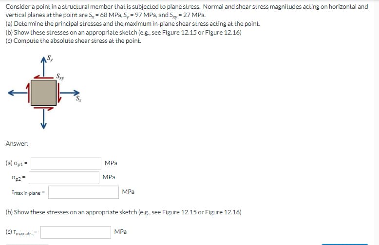 Consider a point in a structural member that is subjected to plane stress. Normal and shear stress magnitudes acting on horizontal and
vertical planes at the point are 5x = 68 MPa, Sy=97 MPa, and Sxy = 27 MPa.
(a) Determine the principal stresses and the maximum in-plane shear stress acting at the point.
(b) Show these stresses on an appropriate sketch (e.g., see Figure 12.15 or Figure 12.16)
(c) Compute the absolute shear stress at the point.
Sxy
Answer:
(a) Op1 =
MPa
MPa
Op2 =
MPa
Tmax in-plane=
(b) Show these stresses on an appropriate sketch (e.g., see Figure 12.15 or Figure 12.16)
MPa
(c) Tmax abs