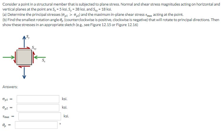 Consider a point in a structural member that is subjected to plane stress. Normal and shear stress magnitudes acting on horizontal and
vertical planes at the point are 5x = 5 ksi, S, = 38 ksi, and Sxy= 18 ksi.
(a) Determine the principal stresses (0,1 > 0,2) and the maximum in-plane shear stress Tmax acting at the point.
(b) Find the smallest rotation angle 0, (counterclockwise is positive, clockwise is negative) that will rotate to principal directions. Then
show these stresses in an appropriate sketch (e.g., see Figure 12.15 or Figure 12.16)
Sxy
Sx
Answers:
Opl
p2=
Tmax=
Op
=
ksi.
ksi.
ksi.