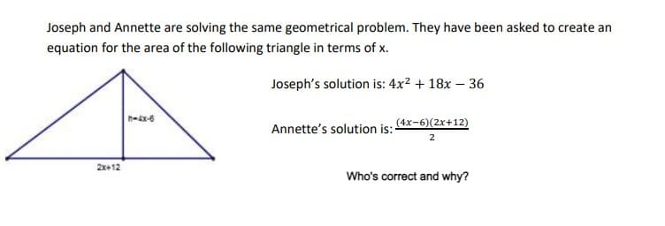 Joseph and Annette are solving the same geometrical problem. They have been asked to create an
equation for the area of the following triangle in terms of x.
Joseph's solution is: 4x² + 18x - 36
2x+12
h-4x-6
Annette's solution is:
(4x-6)(2x+12)
2
Who's correct and why?