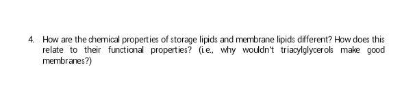 4. How are the chemical properties of storage lipids and membrane lipids different? How does this
relate to their functional properties? (i.e., why wouldn't triacylglycerols make good
membranes?)
