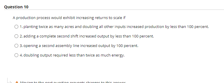 Quèstion 10
A production process would exhibit increasing returns to scale if
1. planting twice as many acres and doubling all other inputs increased production by less than 100 percent.
O 2. adding a complete second shift increased output by less than 100 percent.
O 3. opening a second assembly line increased output by 100 percent.
O 4. doubling output required less than twice as much energy.
A Movcing to tbe poxt quostion orovonts changos te this anower
