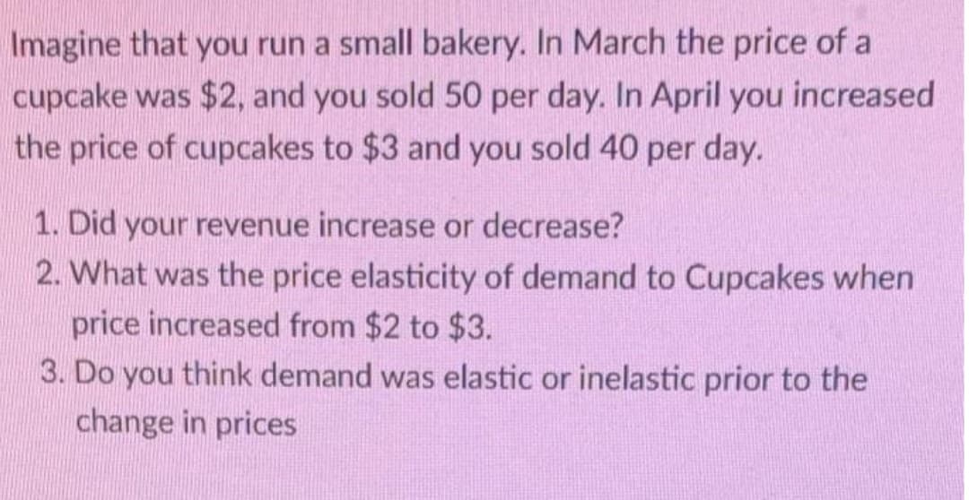 Imagine that you run a small bakery. In March the price of a
cupcake was $2, and you sold 50 per day. In April you increased
the price of cupcakes to $3 and you sold 40 per day.
1. Did your revenue increase or decrease?
2. What was the price elasticity of demand to Cupcakes when
price increased from $2 to $3.
3. Do you think demand was elastic or inelastic prior to the
change in prices
