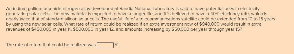 An indium-gallium-arsenide-nitrogen alloy developed at Sandia National Laboratory is said to have potential uses in electricity-
generating solar cells. The new material is expected to have a longer life, and it is believed to have a 40% efficiency rate, which is
nearly twice that of standard silicon solar cells. The useful life of a telecommunications satellite could be extended from 10 to 15 years
by using the new solar cells. What rate of return could be realized if an extra investment now of $940,000 would result in extra
revenues of $450,000 in year 11, $500,000 in year 12, and amounts increasing by $50,000 per year through year 15?
The rate of return that could be realized was
%.
