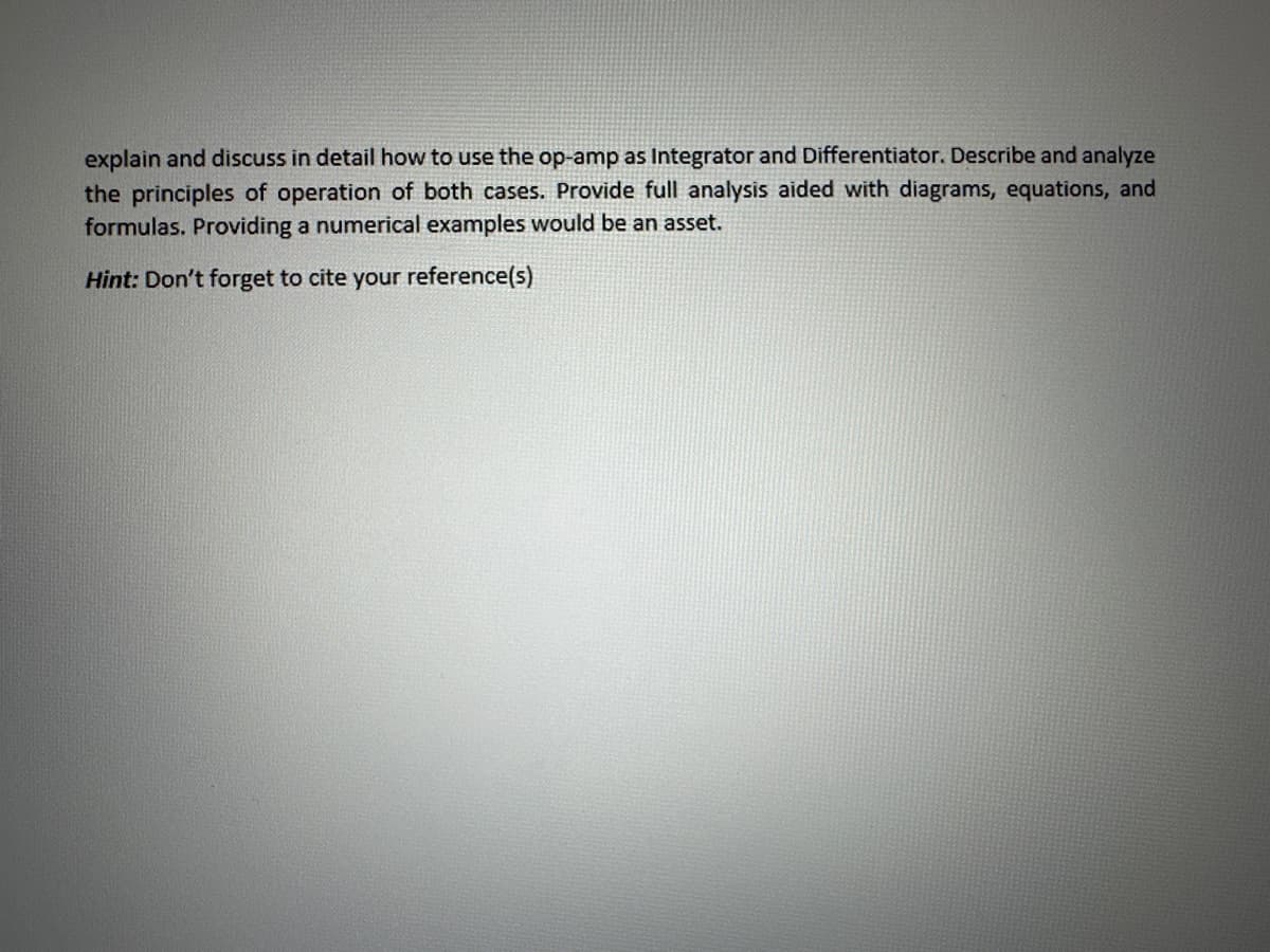 explain and discuss in detail how to use the op-amp as Integrator and Differentiator. Describe and analyze
the principles of operation of both cases. Provide full analysis aided with diagrams, equations, and
formulas. Providing a numerical examples would be an asset.
Hint: Don't forget to cite your reference(s)