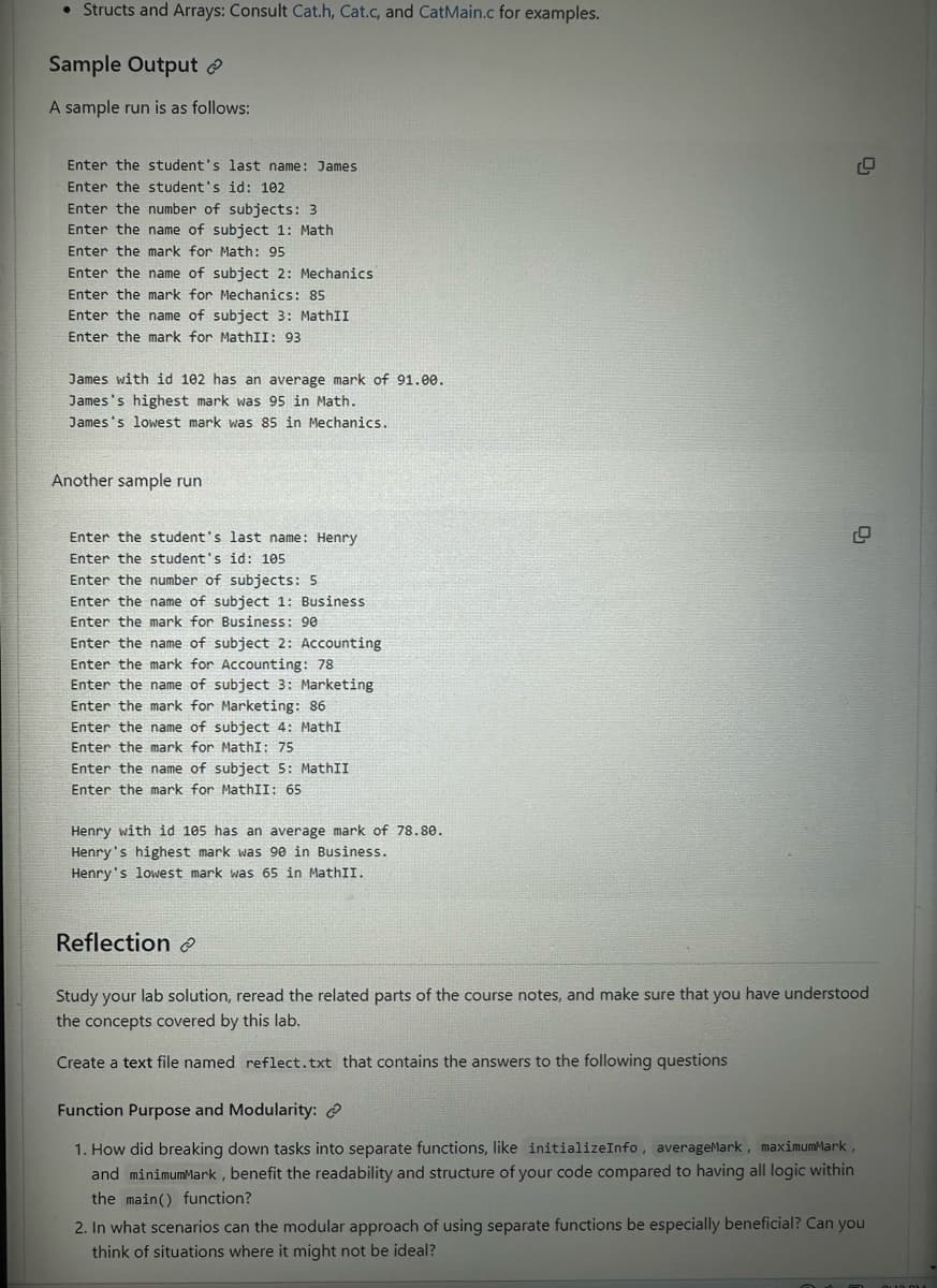 • Structs and Arrays: Consult Cat.h, Cat.c, and CatMain.c for examples.
Sample Output
A sample run is as follows:
Enter the student's last name: James
Enter the student's id: 102
Enter the number of subjects: 3
Enter the name of subject 1: Math
Enter the mark for Math: 95
Enter the name of subject 2: Mechanics
Enter the mark for Mechanics: 85
Enter the name of subject 3: MathII
Enter the mark for MathII: 93
James with id 102 has an average mark of 91.00.
James's highest mark was 95 in Math.
James's lowest mark was 85 in Mechanics.
Another sample run
Enter the student's last name: Henry
Enter the student's id: 105
Enter the number of subjects: 5
Enter the name of subject 1: Business
Enter the mark for Business: 90
Enter the name of subject 2: Accounting
Enter the mark for Accounting: 78
Enter the name of subject 3: Marketing
Enter the mark for Marketing: 86
Enter the name of subject 4: MathI
Enter the mark for MathI: 75
Enter the name of subject 5: MathII
Enter the mark for MathII: 65
Henry with id 105 has an average mark of 78.80.
Henry's highest mark was 90 in Business.
Henry's lowest mark was 65 in MathII.
Reflection
Study your lab solution, reread the related parts of the course notes, and make sure that you have understood
the concepts covered by this lab.
Create a text file named reflect.txt that contains the answers to the following questions
Function Purpose and Modularity: @
1. How did breaking down tasks into separate functions, like initializeInfo, averageMark, maximumMark,
and minimumMark, benefit the readability and structure of your code compared to having all logic within
the main() function?
2. In what scenarios can the modular approach of using separate functions be especially beneficial? Can you
think of situations where it might not be ideal?