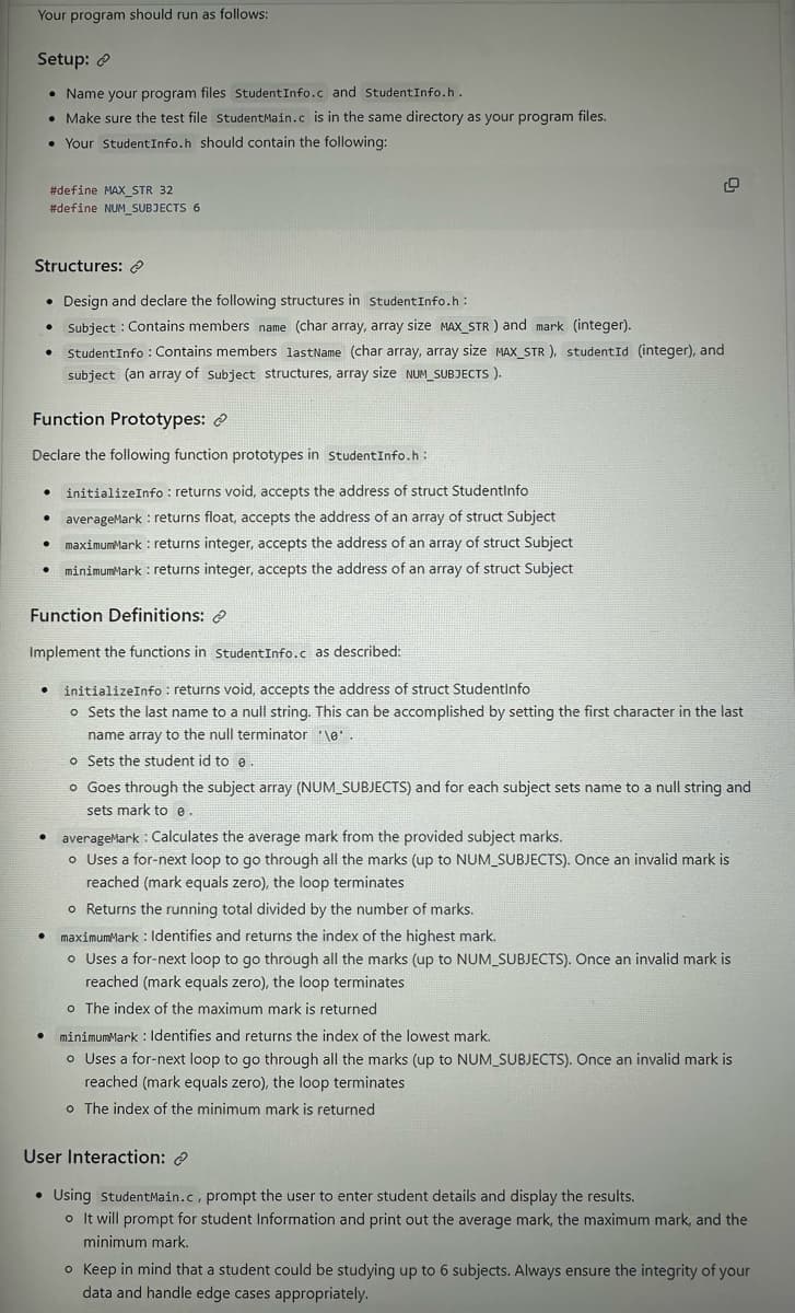 Your program should run as follows:
Setup:
• Name your program files Student Info.c and StudentInfo.h.
• Make sure the test file StudentMain.c is in the same directory as your program files.
• Your Student Info.h should contain the following:
Structures:
• Design and declare the following structures in StudentInfo.h:
• Subject: Contains members name (char array, array size MAX_STR) and mark (integer).
Student Info : Contains members lastName (char array, array size MAX_STR), studentId (integer), and
subject (an array of subject structures, array size NUM_SUBJECTS).
#define MAX_STR 32
#define NUM_SUBJECTS 6
Function Prototypes:
Declare the following function prototypes in studentInfo.h:
initializeInfo: returns void, accepts the address of struct Studentinfo
averageMark: returns float, accepts the address of an array of struct Subject
maximumMark: returns integer, accepts the address of an array of struct Subject
minimumMark: returns integer, accepts the address of an array of struct Subject
●
.
.
●
Function Definitions:
Implement the functions in Student Info.c as described:
• initializeInfo: returns void, accepts the address of struct Studentinfo
.
•
●
o Sets the last name to a null string. This can be accomplished by setting the first character in the last
name array to the null terminator \e'.
o Sets the student id to e.
o Goes through the subject array (NUM_SUBJECTS) and for each subject sets name to a null string and
sets mark to e.
averageMark Calculates the average mark from the provided subject marks.
o Uses a for-next loop to go through all the marks (up to NUM_SUBJECTS). Once an invalid mark is
reached (mark equals zero), the loop terminates
o Returns the running total divided by the number of marks.
maximumMark: Identifies and returns the index of the highest mark.
o Uses a for-next loop to go through all the marks (up to NUM_SUBJECTS). Once an invalid mark is
reached (mark equals zero), the loop terminates
o The index of the maximum mark is returned
● minimumMark: Identifies and returns the index of the lowest mark.
o Uses a for-next loop to go through all the marks (up to NUM_SUBJECTS). Once an invalid mark is
reached (mark equals zero), the loop terminates
o The index of the minimum mark is returned
User Interaction:
• Using StudentMain.c, prompt the user to enter student details and display the results.
o It will prompt for student Information and print out the average mark, the maximum mark, and the
minimum mark.
o Keep in mind that a student could be studying up to 6 subjects. Always ensure the integrity of your
data and handle edge cases appropriately.