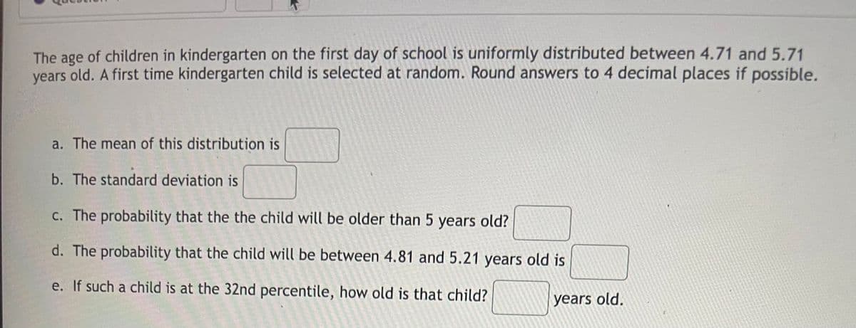 The age of children in kindergarten on the first day of school is uniformly distributed between 4.71 and 5.71
years old. A first time kindergarten child is selected at random. Round answers to 4 decimal places if possible.
a. The mean of this distribution is
b. The standard deviation is
c. The probability that the the child will be older than 5 years old?
d. The probability that the child will be between 4.81 and 5.21 years old is
e. If such a child is at the 32nd percentile, how old is that child?
years old.
