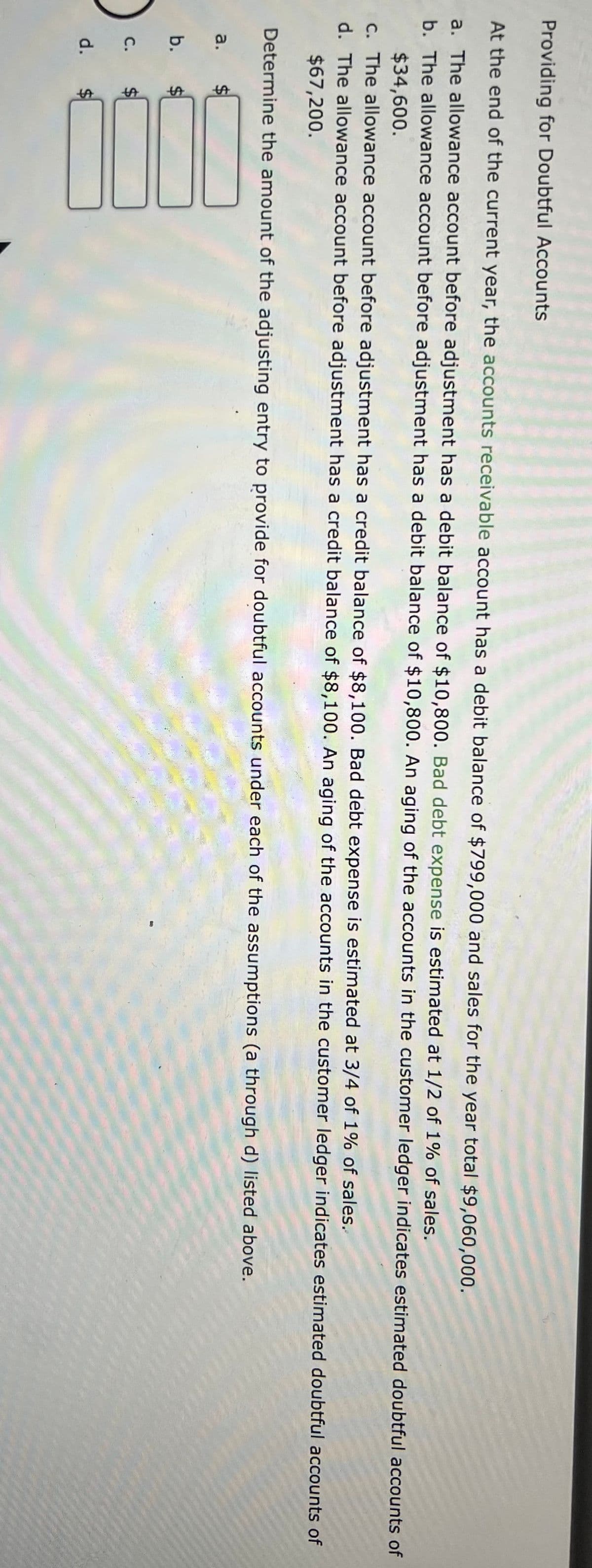 %24
%24
%24
%24
Providing for Doubtful Accounts
At the end of the current year, the accounts receivable account has a debit balance of $799,000 and sales for the year total $9,060,000.
a. The allowance account before adjustment has a debit balance of $10,800. Bad debt expense is estimated at 1/2 of 1% of sales.
b. The allowance account before adjustment has a debit balance of $10,800. An aging of the accounts in the customer ledger indicates estimated doubtful accounts of
$34,600.
c. The allowance account before adjustment has a credit balance of $8,100. Bad debt expense is estimated at 3/4 of 1% of sales.
d. The allowance account before adjustment has a credit balance of $8,100. An aging of the accounts in the customer ledger indicates estimated doubtful accounts of
$67,200.
Determine the amount of the adjusting entry to provide for doubtful accounts under each of the assumptions (a through d) listed above.
a.
b.
с.
%$4
d.
