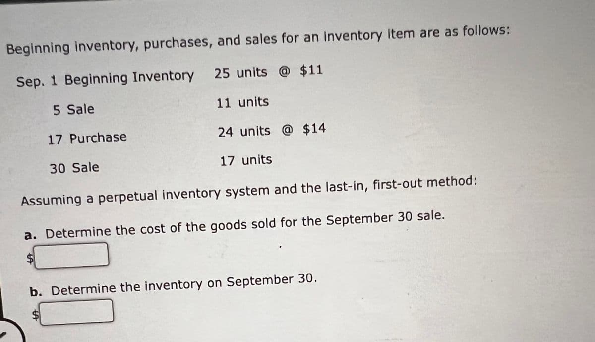 Beginning inventory, purchases, and sales for an inventory item are as follows:
Sep. 1 Beginning Inventory 25 units @ $11
5 Sale
11 units
17 Purchase
24 units @ $14
30 Sale
17 units
Assuming a perpetual inventory system and the last-in, first-out method:
a. Determine the cost of the goods sold for the September 30 sale.
b. Determine the inventory on September 30.
%24
%24
