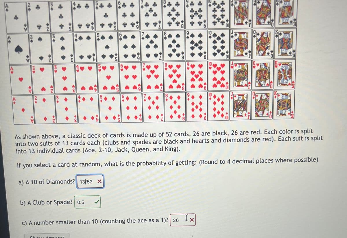 8.
3.
5.
10
5.
7
10
3
9,
10
6.
8.
01
As shown above, a classic deck of cards is made up of 52 cards, 26 are black, 26 are red. Each color is split
into two suits of 13 cards each (clubs and spades are black and hearts and diamonds are red). Each suit is split
into 13 individual cards (Ace, 2-10, Jack, Queen, and King).
If you select a card at random, what is the probability of getting: (Round to 4 decimal places where possible)
a) A 10 of Diamonds? 13/52 x
b) A Club or Spade? 0.5
Ix
c) A number smaller than 10 (counting the ace as a 1)? | 36
Chow, Ansu ver
6
66
C8>
44
54
54
%34
4
...
34
34
34
24
24
24
AV
