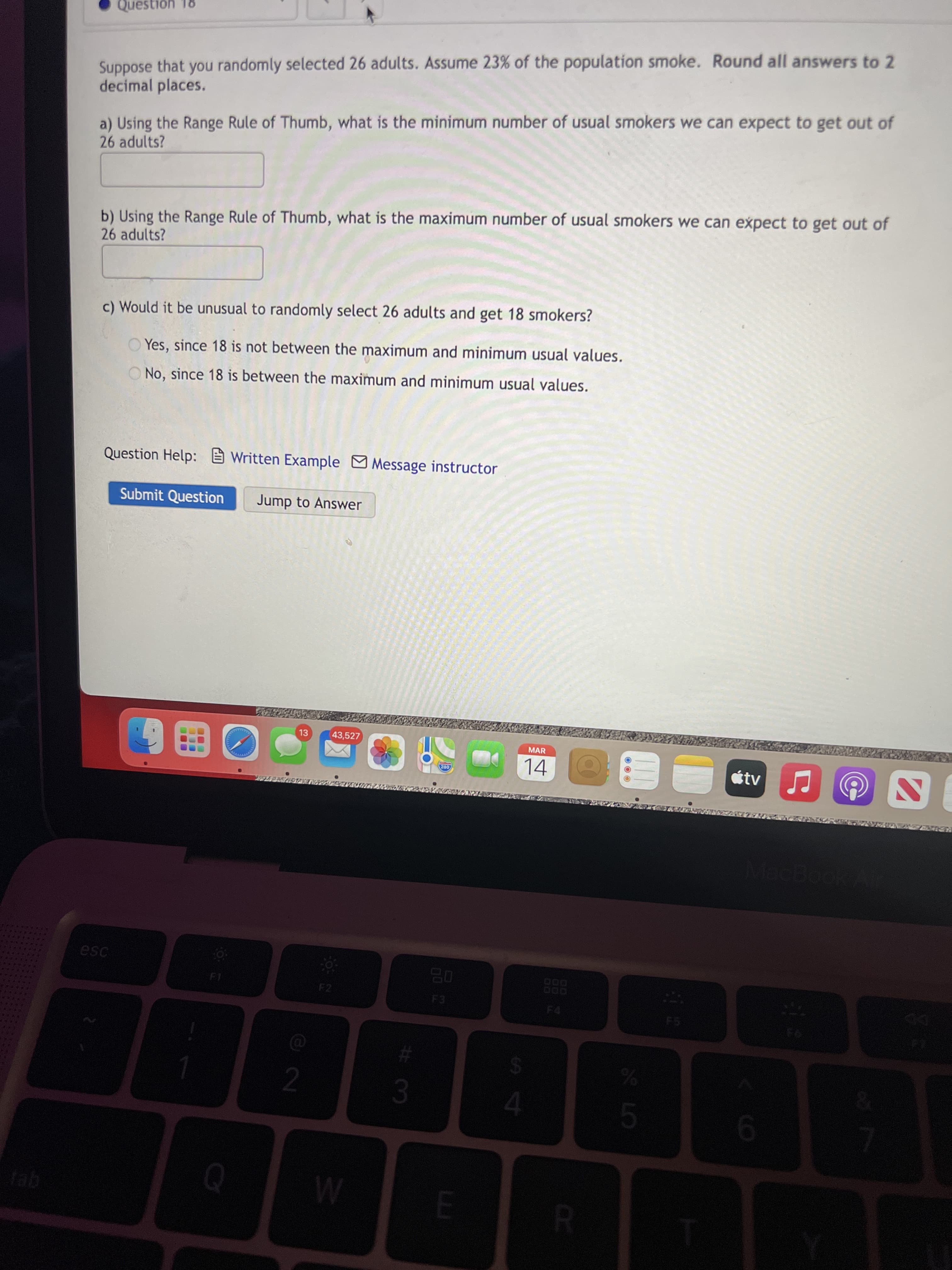 PR
Question 18
Suppose that you randomly selected 26 adults. Assume 23% of the population smoke. Round all answers to 2
decimal places.
a) Using the Range Rule of Thumb, what is the minimum number of usual smokers we can expect to get out of
26 adults?
b) Using the Range Rule of Thumb, what is the maximum number of usual smokers we can expect to get out of
26 adults?
c) Would it be unusual to randomly select 26 adults and get 18 smokers?
Yes, since 18 is not between the maximum and minimum usual values.
ONo, since 18 is between the maximum and minimum usual values.
Question Help: Written Example Message instructor
Submit Question
Jump to Answer
13
43,527
MAR
14
étv
esc
F2
08
F4
F5
%
2.
tab
El
