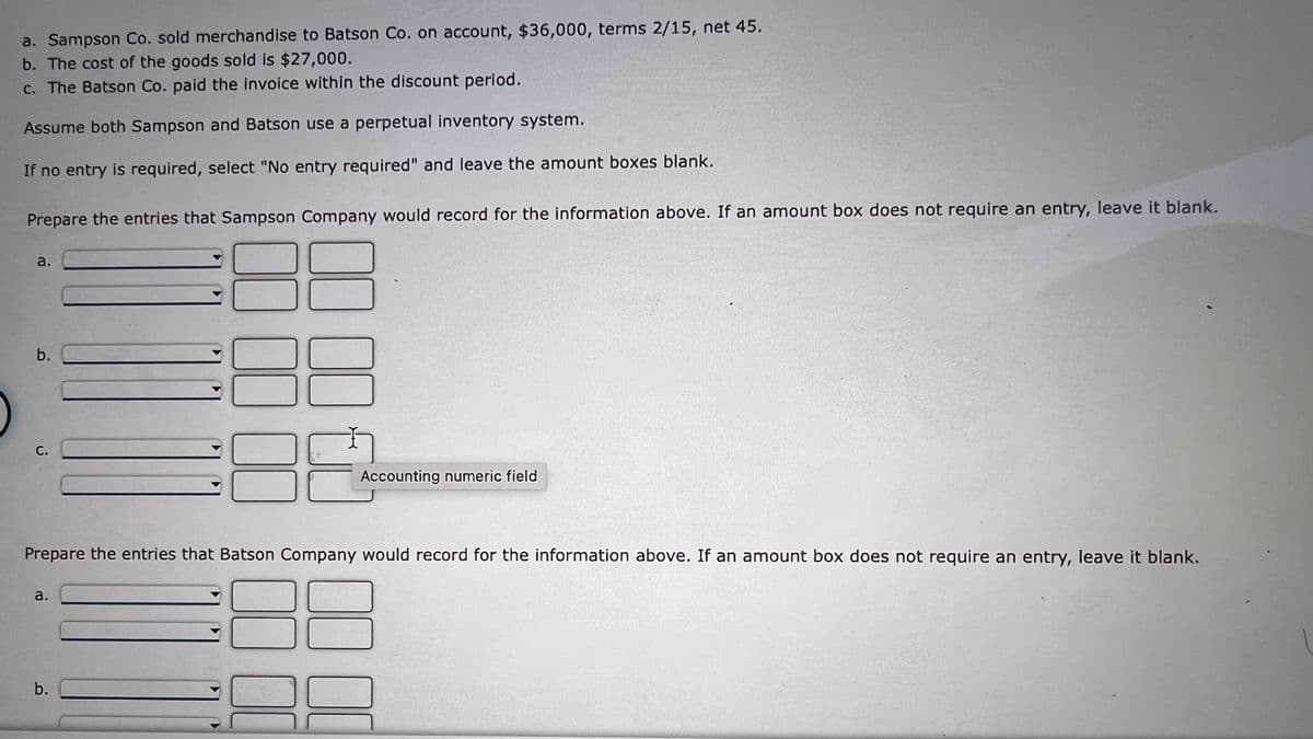 a. Sampson Co. sold merchandise to Batson Co. on account, $36,000, terms 2/15, net 45.
b. The cost of the goods sold is $27,000.
c. The Batson Co. paid the invoice within the discount period.
Assume both Sampson and Batson use a perpetual inventory system.
If no entry is required, select "No entry required" and leave the amount boxes blank.
Prepare the entries that Sampson Company would record for the information above. If an amount box does not require an entry, leave it blank.
a.
b.
С.
Accounting numeric field
Prepare the entries that Batson Company would record for the information above. If an amount box does not require an entry, leave it blank.
а.
b.
a.
